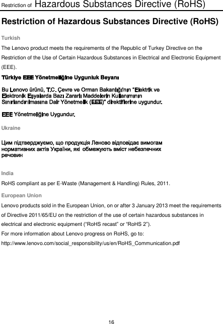 Restriction of Hazardous Substances Directive (RoHS) 16  Restriction of Hazardous Substances Directive (RoHS) Turkish The Lenovo product meets the requirements of the Republic of Turkey Directive on the Restriction of the Use of Certain Hazardous Substances in Electrical and Electronic Equipment (EEE).  Ukraine  India RoHS compliant as per E-Waste (Management &amp; Handling) Rules, 2011. European Union Lenovo products sold in the European Union, on or after 3 January 2013 meet the requirements of Directive 2011/65/EU on the restriction of the use of certain hazardous substances in electrical and electronic equipment (“RoHS recast” or “RoHS 2”). For more information about Lenovo progress on RoHS, go to: http://www.lenovo.com/social_responsibility/us/en/RoHS_Communication.pdf  