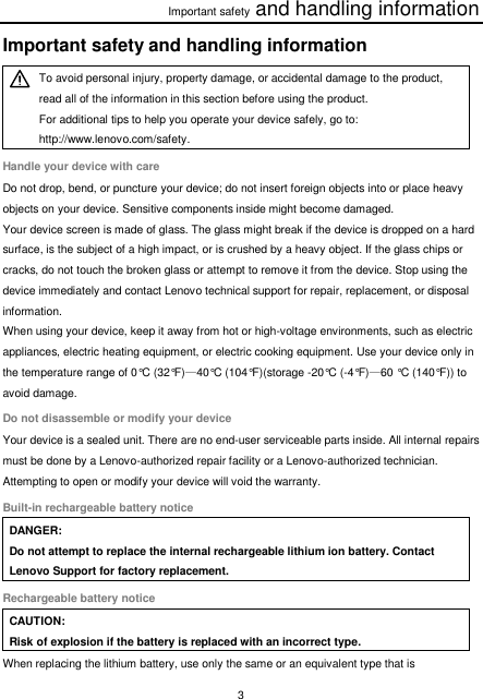 Important safety and handling information 3  Important safety and handling information  To avoid personal injury, property damage, or accidental damage to the product, read all of the information in this section before using the product. For additional tips to help you operate your device safely, go to: http://www.lenovo.com/safety. Handle your device with care Do not drop, bend, or puncture your device; do not insert foreign objects into or place heavy objects on your device. Sensitive components inside might become damaged. Your device screen is made of glass. The glass might break if the device is dropped on a hard surface, is the subject of a high impact, or is crushed by a heavy object. If the glass chips or cracks, do not touch the broken glass or attempt to remove it from the device. Stop using the device immediately and contact Lenovo technical support for repair, replacement, or disposal information. When using your device, keep it away from hot or high-voltage environments, such as electric appliances, electric heating equipment, or electric cooking equipment. Use your device only in the temperature range of 0°C (32°F)—40°C (104°F)(storage -20°C (-4°F)—60 °C (140°F)) to avoid damage. Do not disassemble or modify your device Your device is a sealed unit. There are no end-user serviceable parts inside. All internal repairs must be done by a Lenovo-authorized repair facility or a Lenovo-authorized technician. Attempting to open or modify your device will void the warranty. Built-in rechargeable battery notice DANGER: Do not attempt to replace the internal rechargeable lithium ion battery. Contact Lenovo Support for factory replacement. Rechargeable battery notice CAUTION: Risk of explosion if the battery is replaced with an incorrect type. When replacing the lithium battery, use only the same or an equivalent type that is 