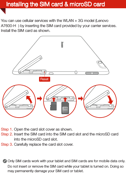 Installing the SIM card &amp; microSD cardStep 1. Open the card slot cover as shown. Step 2. Insert the SIM card into the SIM card slot and the microSD card into the microSD card slot. Step 3. Carefully replace the card slot cover.You can use cellular services with the WLAN + 3G model (Lenovo A7600-HV) by inserting the SIM card provided by your carrier services. Install the SIM card as shown.Only SIM cards work with your tablet and SIM cards are for mobile data only.Do not insert or remove the SIM card while your tablet is turned on. Doing so may permanently damage your SIM card or tablet.SIMSIMSIMSIMReset
