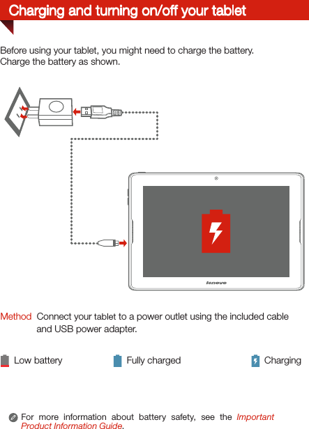 For more information about battery safety, see the Important Product Information Guide.Charging and turning on/off your tabletMethod  Connect your tablet to a power outlet using the included cable and USB power adapter. Low battery Fully charged ChargingBefore using your tablet, you might need to charge the battery.Charge the battery as shown.