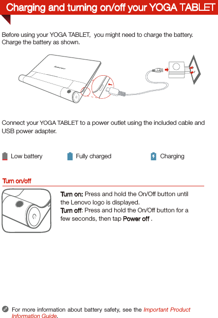 Connect your YOGA TABLET to a power outlet using the included cable and USB power adapter.  Low battery Fully charged ChargingFor more information about battery safety, see the Important Product Information Guide.Before using your YOGA TABLET,  you might need to charge the battery.Charge the battery as shown.Turn on/offTurn on: Press and hold the On/Off button until the Lenovo logo is displayed.Tur n of f: Press and hold the On/Off button for a few seconds, then tap Power off .Charging and turning on/off your YOGA TABLET