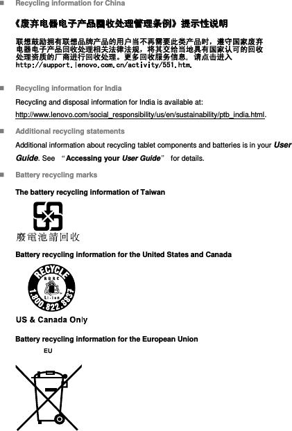  Recycling information for China   Recycling information for India Recycling and disposal information for India is available at: http://www.lenovo.com/social_responsibility/us/en/sustainability/ptb_india.html.  Additional recycling statements Additional information about recycling tablet components and batteries is in your User Guide. See  “Accessing your User Guide” for details.  Battery recycling marks The battery recycling information of Taiwan  Battery recycling information for the United States and Canada  Battery recycling information for the European Union  