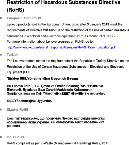 Restriction of Hazardous Substances Directive (RoHS)  European Union RoHS Lenovo products sold in the European Union, on or after 3 January 2013 meet the requirements of Directive 2011/65/EU on the restriction of the use of certain hazardous substances in electrical and electronic equipment (“RoHS recast” or “RoHS 2”). For more information about Lenovo progress on RoHS, go to: http://www.lenovo.com/social_responsibility/us/en/RoHS_Communication.pdf  Turkish The Lenovo product meets the requirements of the Republic of Turkey Directive on the Restriction of the Use of Certain Hazardous Substances in Electrical and Electronic Equipment (EEE).   Ukraine RoHS   India RoHS RoHS compliant as per E-Waste (Management &amp; Handling) Rules, 2011. 