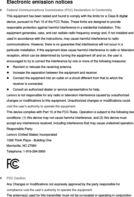Electronic emission notices  Federal Communications Commission (FCC) Declaration of Conformity This equipment has been tested and found to comply with the limits for a Class B digital device, pursuant to Part 15 of the FCC Rules. These limits are designed to provide reasonable protection against harmful interference in a residential installation. This equipment generates, uses, and can radiate radio frequency energy and, if not installed and used in accordance with the instructions, may cause harmful interference to radio communications. However, there is no guarantee that interference will not occur in a particular installation. If this equipment does cause harmful interference to radio or television reception, which can be determined by turning the equipment off and on, the user is encouraged to try to correct the interference by one or more of the following measures:   Reorient or relocate the receiving antenna.   Increase the separation between the equipment and receiver.   Connect the equipment into an outlet on a circuit different from that to which the receiver is connected.   Consult an authorized dealer or service representative for help. Lenovo is not responsible for any radio or television interference caused by unauthorized changes or modifications to this equipment. Unauthorized changes or modifications could void the user’s authority to operate the equipment. This device complies with Part 15 of the FCC Rules. Operation is subject to the following two conditions: (1) this device may not cause harmful interference, and (2) this device must accept any interference received, including interference that may cause undesired operation. Responsible Party: Lenovo (United States) Incorporated 1009 Think Place - Building One Morrisville, NC 27560 Telephone: 1-919-294-5900   FCC Caution Any Changes or modifications not expressly approved by the party responsible for compliance void the user’s authority to operate the equipment. The antenna(s) used for this transmitter must not be co-located or operating in conjunction 