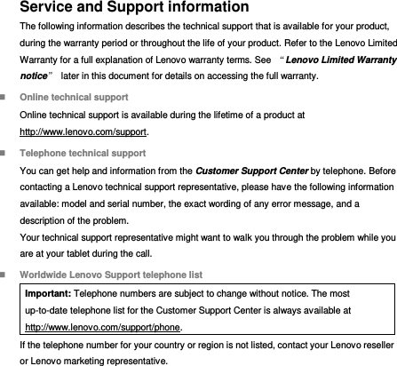 Service and Support information The following information describes the technical support that is available for your product, during the warranty period or throughout the life of your product. Refer to the Lenovo Limited Warranty for a full explanation of Lenovo warranty terms. See  “Lenovo Limited Warranty notice”  later in this document for details on accessing the full warranty.  Online technical support Online technical support is available during the lifetime of a product at http://www.lenovo.com/support.  Telephone technical support You can get help and information from the Customer Support Center by telephone. Before contacting a Lenovo technical support representative, please have the following information available: model and serial number, the exact wording of any error message, and a description of the problem. Your technical support representative might want to walk you through the problem while you are at your tablet during the call.  Worldwide Lenovo Support telephone list Important: Telephone numbers are subject to change without notice. The most up-to-date telephone list for the Customer Support Center is always available at http://www.lenovo.com/support/phone. If the telephone number for your country or region is not listed, contact your Lenovo reseller or Lenovo marketing representative. 