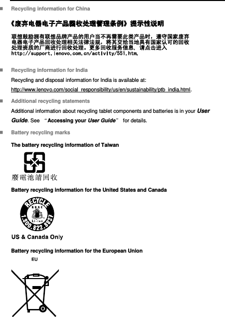   Recycling information for China   Recycling information for India Recycling and disposal information for India is available at: http://www.lenovo.com/social_responsibility/us/en/sustainability/ptb_india.html.  Additional recycling statements Additional information about recycling tablet components and batteries is in your User Guide. See  “Accessing your User Guide” for details.  Battery recycling marks The battery recycling information of Taiwan  Battery recycling information for the United States and Canada  Battery recycling information for the European Union  