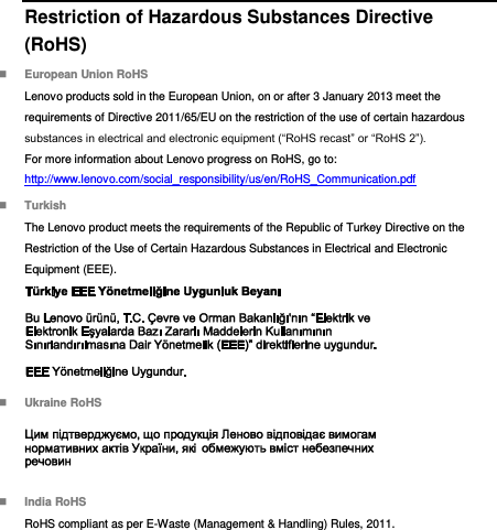  Restriction of Hazardous Substances Directive (RoHS)  European Union RoHS Lenovo products sold in the European Union, on or after 3 January 2013 meet the requirements of Directive 2011/65/EU on the restriction of the use of certain hazardous substances in electrical and electronic equipment (“RoHS recast” or “RoHS 2”). For more information about Lenovo progress on RoHS, go to: http://www.lenovo.com/social_responsibility/us/en/RoHS_Communication.pdf  Turkish The Lenovo product meets the requirements of the Republic of Turkey Directive on the Restriction of the Use of Certain Hazardous Substances in Electrical and Electronic Equipment (EEE).   Ukraine RoHS   India RoHS RoHS compliant as per E-Waste (Management &amp; Handling) Rules, 2011. 