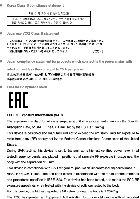   Korea Class B compliance statement   Japanese VCCI Class B statement   Japan compliance statement for products which connect to the power mains with rated current less than or equal to 20 A per phase.   EurAsia Compliance Mark  FCC RF Exposure Information (SAR) The exposure standard for wireless employs a unit of measurement known as the Specific Absorption Rate, or SAR.   The SAR limit set by the FCC is 1.6W/kg.    This device is designed and manufactured not to exceed the emission limits for exposure to radio frequency (RF) energy set by the Federal Communications Commission of the United States.   During SAR  testing, this  device is  set to transmit at its highest certified power level in all tested frequency bands, and placed in positions that simulate RF exposure in usage near the body with the separation of 0 mm.   This device is compliance with SAR for general population /uncontrolled exposure limits in ANSI/IEEE C95.1-1992, and had been tested in accordance with the measurement methods and procedures specified in IEEE1528. This device has been tested, and meets the FCC RF exposure guidelines when tested with the device directly contacted to the body.   For this device, the highest reported SAR value for near the body is 1.25W/kg The FCC has  granted an Equipment  Authorization for  this model device with  all reported 
