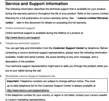  Service and Support information The following information describes the technical support that is available for your product, during the warranty period or throughout the life of your product. Refer to the Lenovo Limited Warranty for a full explanation of Lenovo warranty terms. See  “Lenovo Limited Warranty notice”  later in this document for details on accessing the full warranty.  Online technical support Online technical support is available during the lifetime of a product at http://www.lenovo.com/support.  Telephone technical support You can get help and information from the Customer Support Center by telephone. Before contacting a Lenovo technical support representative, please have the following information available: model and serial number, the exact wording of any error message, and a description of the problem. Your technical support representative might want to walk you through the problem while you are at your tablet during the call.  Worldwide Lenovo Support telephone list Important: Telephone numbers are subject to change without notice. The most up-to-date telephone list for the Customer Support Center is always available at http://www.lenovo.com/support/phone. If the telephone number for your country or region is not listed, contact your Lenovo reseller or Lenovo marketing representative. 