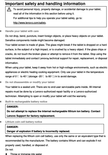  Important safety and handling information  To avoid personal injury, property damage, or accidental damage to your tablet, read all of the information in this section before using it. For additional tips to help you operate your tablet safely, go to: http://www.lenovo.com/safety.  Handle your tablet with care Do not drop, bend, puncture, insert foreign objects, or place heavy objects on your tablet. Sensitive components inside might become damaged. Your tablet screen is made of glass. The glass might break if the tablet is dropped on a hard surface, is the subject of a high impact, or is crushed by a heavy object. If the glass chips or cracks, do not touch the broken glass or attempt to remove it from the tablet. Stop using the tablet immediately and contact Lenovo® technical support for repair, replacement, or disposal information. When using your tablet, keep it away from hot or high-voltage environments, such as electric appliances or electric heating cooking equipment. Only use your tablet in the temperature range of 0℃  to 40℃(storage -20℃  to 60℃) in to avoid damage.  Do not disassemble or modify your tablet Your tablet is a sealed unit. There are no end-user serviceable parts inside. All internal repairs must be done by a Lenovo-authorized repair facility or a Lenovo-authorized technician. Attempting to open or modify your tablet will void the warranty.  Built-in rechargeable battery notice DANGER: Do not attempt to replace the internal rechargeable lithium ion battery. Contact Lenovo Support for factory replacement.  Lithium coin cell battery notice DANGER: Danger of explosion if battery is incorrectly replaced. When replacing the lithium coin cell battery, use only the same or an equivalent type that is recommended by the manufacturer. The battery contains lithium and can explode if not properly used, handled, or disposed of. Do not:   Throw or immerse into water 