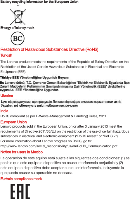 Battery recycling information for the European UnionEnergy efﬁciency mark EurAsia compliance markRestriction of Hazardous Substances Directive (RoHS) Tur kishThe Lenovo product meets the requirements of the Republic of Turkey Directive on the Restriction of the Use of Certain Hazardous Substances in Electrical and Electronic Equipment (EEE).UkraineIndiaRoHS compliant as per E-Waste (Management &amp; Handling) Rules, 2011.European UnionLenovo products sold in the European Union, on or after 3 January 2013 meet the requirements of Directive 2011/65/EU on the restriction of the use of certain hazardous substances in electrical and electronic equipment (“RoHS recast” or “RoHS 2”).For more information about Lenovo progress on RoHS, go to:http://www.lenovo.com/social_responsibility/us/en/RoHS_Communication.pdfNotice for users in MexicoLa operación de este equipo está sujeta a las siguientes dos condiciones: (1) es posible que este equipo o dispositivo no cause interferencia perjudicial y (2) este equipo o dispositivo debe aceptar cualquier interferencia, incluyendo la que pueda causar su operación no deseada.