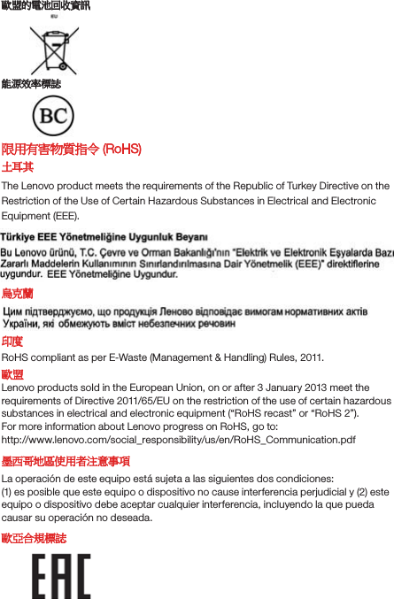 㫸䚇䘬暣㰈⚆㓞屯妲傥㸸㓰䌯㧁娴 㫸Ṇ⎰夷㧁娴旸䓐㚱⭛䈑岒㊯Ẍ (RoHS) ⛇俛℞The Lenovo product meets the requirements of the Republic of Turkey Directive on theRestriction of the Use of Certain Hazardous Substances in Electrical and ElectronicEquipment (EEE).䁷⃳嗕⌘⹎RoHS compliant as per E-Waste (Management &amp; Handling) Rules, 2011.㫸䚇Lenovo products sold in the European Union, on or after 3 January 2013 meet the requirements of Directive 2011/65/EU on the restriction of the use of certain hazardous substances in electrical and electronic equipment (“RoHS recast” or “RoHS 2”).For more information about Lenovo progress on RoHS, go to:http://www.lenovo.com/social_responsibility/us/en/RoHS_Communication.pdf⡐大⒍⛘⋨ἧ䓐侭㲐シḳ枭La operación de este equipo está sujeta a las siguientes dos condiciones:(1) es posible que este equipo o dispositivo no cause interferencia perjudicial y (2) este equipo o dispositivo debe aceptar cualquier interferencia, incluyendo la que pueda causar su operación no deseada.