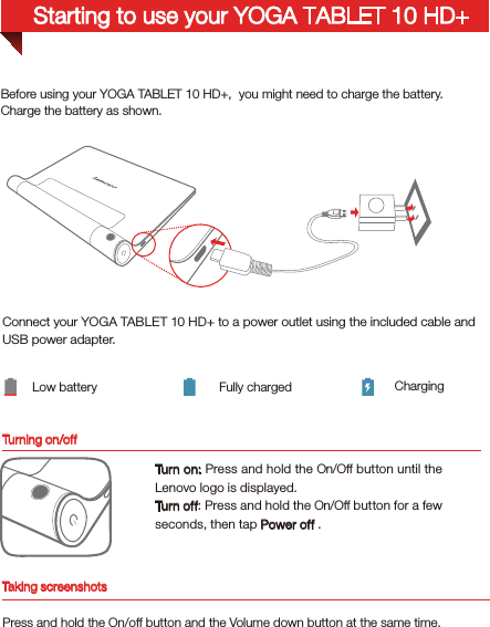 Turning on/offBefore using your YOGA TABLET 10 HD+,  you might need to charge the battery.Charge the battery as shown.Connect your YOGA TABLET 10 HD+ to a power outlet using the included cable and USB power adapter.Low battery Fully charged ChargingTur n on: Press and hold the On/Off button until the Lenovo logo is displayed.Tur n of f: Press and hold the On/Off button for a few seconds, then tap Power off .Starting to use your YOGA TABLET 10 HD+Taking screenshotsPress and hold the On/off button and the Volume down button at the same time.