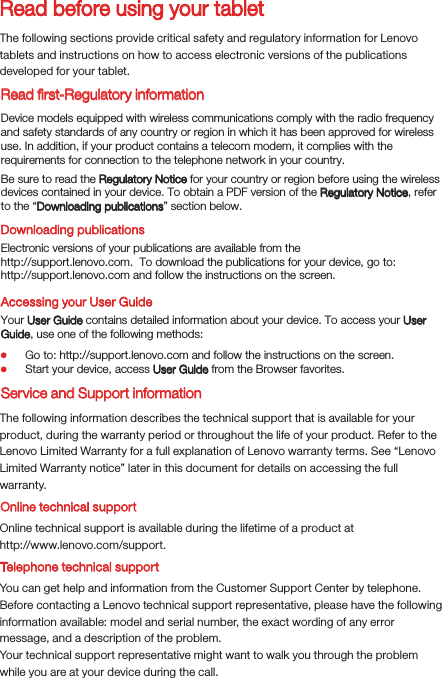 Read before using your tabletRead ﬁrst-Regulatory informationThe following sections provide critical safety and regulatory information for Lenovo tablets and instructions on how to access electronic versions of the publications developed for your tablet.Downloading publicationsAccessing your User GuideThe following information describes the technical support that is available for your product, during the warranty period or throughout the life of your product. Refer to the Lenovo Limited Warranty for a full explanation of Lenovo warranty terms. See “Lenovo Limited Warranty notice” later in this document for details on accessing the full warranty.Online technical supportOnline technical support is available during the lifetime of a product athttp://www.lenovo.com/support.You can get help and information from the Customer Support Center by telephone. Before contacting a Lenovo technical support representative, please have the following information available: model and serial number, the exact wording of any error message, and a description of the problem.Your technical support representative might want to walk you through the problem while you are at your device during the call.Device models equipped with wireless communications comply with the radio frequency and safety standards of any country or region in which it has been approved for wireless use. In addition, if your product contains a telecom modem, it complies with the requirements for connection to the telephone network in your country.Be sure to read the Regulatory Notice for your country or region before using the wireless devices contained in your device. To obtain a PDF version of the Regulatory Notice, refer to the “Downloading publications” section below.Electronic versions of your publications are available from thehttp://support.lenovo.com.  To download the publications for your device, go to: http://support.lenovo.com and follow the instructions on the screen.Your User Guide contains detailed information about your device. To access your User Guide, use one of the following methods:Go to: http://support.lenovo.com and follow the instructions on the screen.Start your device, access User Guide from the Browser favorites.Service and Support informationTelephone technical support