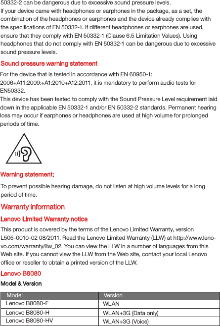 Warning statement:To prevent possible hearing damage, do not listen at high volume levels for a long period of time.Lenovo Limited Warranty noticeThis product is covered by the terms of the Lenovo Limited Warranty, version L505-0010-02 08/2011. Read the Lenovo Limited Warranty (LLW) at http://www.leno-vo.com/warranty/llw_02. You can view the LLW in a number of languages from this Web site. If you cannot view the LLW from the Web site, contact your local Lenovo ofﬁce or reseller to obtain a printed version of the LLW.Lenovo B8080Model &amp; VersionModel VersionWLANWLAN+3G (Data only)WLAN+3G (Voice)Lenovo B8080-FLenovo B8080-HLenovo B8080-HVSound pressure warning statementFor the device that is tested in accordance with EN 60950-1:2006+A11:2009:+A1:2010+A12:2011, it is mandatory to perform audio tests for EN50332.This device has been tested to comply with the Sound Pressure Level requirement laid down in the applicable EN 50332-1 and/or EN 50332-2 standards. Permanent hearing loss may occur if earphones or headphones are used at high volume for prolonged periods of time.Warranty information50332-2 can be dangerous due to excessive sound pressure levels.If your device came with headphones or earphones in the package, as a set, the combination of the headphones or earphones and the device already complies with the speciﬁcations of EN 50332-1. If different headphones or earphones are used, ensure that they comply with EN 50332-1 (Clause 6.5 Limitation Values). Using headphones that do not comply with EN 50332-1 can be dangerous due to excessive sound pressure levels.