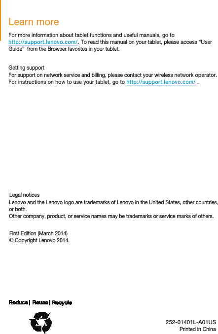 Printed in ChinaLearn moreLegal noticesFirst Edition (March 2014)© Copyright Lenovo 2014.For more information about tablet functions and useful manuals, go tohttp://support.lenovo.com/. To read this manual on your tablet, please access “User Guide”  from the Browser favorites in your tablet.  Getting supportFor support on network service and billing, please contact your wireless network operator. For instructions on how to use your tablet, go to http://support.lenovo.com/ .   Lenovo and the Lenovo logo are trademarks of Lenovo in the United States, other countries, or both.Other company, product, or service names may be trademarks or service marks of others.  252-01401L-A01US