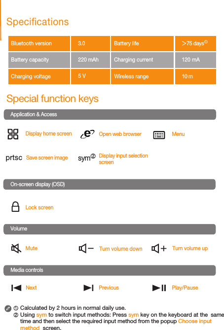 Special function keysLock screenOpen web browserMute Turn volume down Turn volume upMenuPlay/PauseNextDisplay home screenPreviousApplication &amp; AccessDisplay input selection screenCalculated by 2 hours in normal daily use. Using sym to switch input methods: Press sym key on the keyboard at the  same time and then select the required input method from the popup Choose input method  screen.Save screen imageSpecicationsBluetooth version   Battery capacity              Charging voltageBattery lifeCharging current           120 mAWireless range On-screen display (OSD)VolumeMedia controlsprtsc sym3.010 m75 days220 mAh5 V