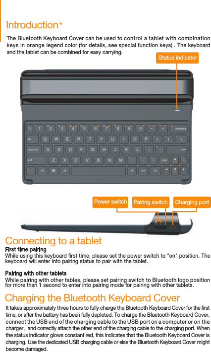 IntroductionThe Bluetooth Keyboard Cover can be used to control a tablet with combination keys in orange legend color (for details, see special function keys) . The keyboard and the tablet can be combined for easy carrying.It takes approximately three hours to fully charge the Bluetooth Keyboard Cover for the rst time, or after the battery has been fully depleted. To charge the Bluetooth Keyboard Cover, connect the USB end of the charging cable to the USB port on a computer or on the charger,  and correctly attach the other end of the charging cable to the charging port. When the status indicator glows constant red, this indicates that the Bluetooth Keyboard Cover is charging. Use the dedicated USB charging cable or else the Bluetooth Keyboard Cover might become damaged.Charging the Bluetooth Keyboard CoverCharging portPairing switchPower switchStatus indicator*Connecting to a tabletFirst time pairingWhile using this keyboard rst time, please set the power switch to &quot;on&quot; position. The keyboard will enter into pairing status to pair with the tablet.Pairing with other tabletsWhile pairing with other tables, please set pairing switch to Bluetooth logo position for more than 1 second to enter into pairing mode for pairing with other tablets.