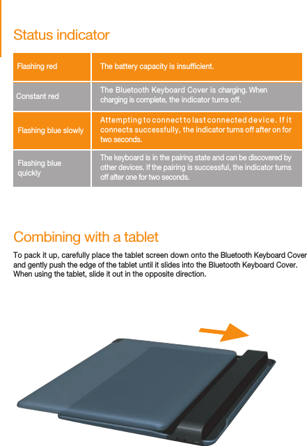 Combining with a tabletTo pack it up, carefully place the tablet screen down onto the Bluetooth Keyboard Cover and gently push the edge of the tablet until it slides into the Bluetooth Keyboard Cover.When using the tablet, slide it out in the opposite direction.Status indicatorFlashing red         The battery capacity is insufcient.Constant red      The Bluetooth Keyboard Cover is charging. When charging is complete, the indicator turns off.Flashing blue slowly    Attempting to connect to last connected device. If it connects successfully, the indicator turns off after on for two seconds.Flashing blue quickly    The keyboard is in the pairing state and can be discovered by other devices. If the pairing is successful, the indicator turns  off after one for two seconds.