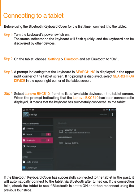 Connecting to a tabletBefore using the Bluetooth Keyboard Cover for the rst time,  connect it to the tablet.Turn the keyboard&apos;s power switch on. The status indicator on the keyboard will ash quickly, and the keyboard can be discovered by other devices.                                  On the tablet, choose  Settings &gt; Bluetooth and set Bluetooth to “On” .Select Lenovo BKC510  from the list of available devices on the tablet screen. When the prompt indicating that the Lenovo BKC510 has been connected is displayed,  it means that the keyboard has successfully connected  to the tablet.A prompt indicating that the keyboard is SEARCHING is displayed in the upper right corner of the tablet screen. If no prompt is displayed, select SEARCH FOR DEVICE in the upper right corner of the tablet screen.If the Bluetooth Keyboard Cover has successfully connected to the tablet in the past, it will automatically connect to the tablet via Bluetooth after turned on. If the connection fails, check the tablet to see if Bluetooth is set to ON and then reconnect using the previous four steps.Step1:  Step 2:  Step 3:  Step 4:  