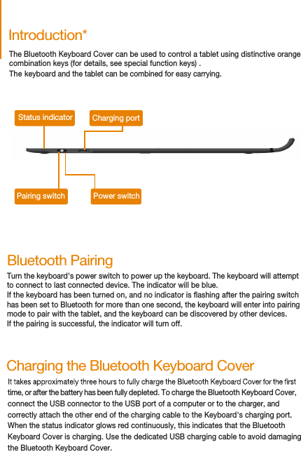 The Bluetooth Keyboard Cover can be used to control a tablet using distinctive orange  combination keys (for details, see special function keys) . The keyboard and the tablet can be combined for easy carrying. Introduction*Status indicator Charging portPairing switch Power switchBluetooth PairingTurn the keyboard&apos;s power switch to power up the keyboard. The keyboard will attemptto connect to last connected device. The indicator will be blue.If the keyboard has been turned on, and no indicator is ashing after the pairing switchhas been set to Bluetooth for more than one second, the keyboard will enter into pairing mode to pair with the tablet, and the keyboard can be discovered by other devices. If the pairing is successful, the indicator will turn off.time, or after the battery has been fully depleted. To charge the Bluetooth Keyboard Cover, connect the USB connector to the USB port of a computer or to the charger, and correctly attach the other end of the charging cable to the Keyboard&apos;s charging port.When the status indicator glows red continuously, this indicates that the BluetoothKeyboard Cover is charging. Use the dedicated USB charging cable to avoid damaging the Bluetooth Keyboard Cover.Charging the Bluetooth Keyboard Cover