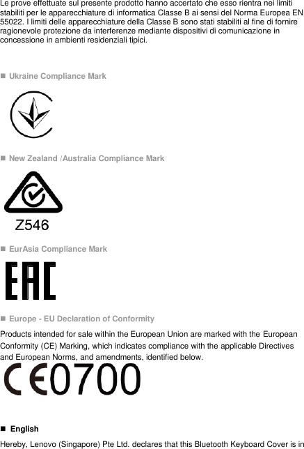 Le prove effettuate sul presente prodotto hanno accertato che esso rientra nei limiti stabiliti per le apparecchiature di informatica Classe B ai sensi del Norma Europea EN 55022. I limiti delle apparecchiature della Classe B sono stati stabiliti al fine di fornire ragionevole protezione da interferenze mediante dispositivi di comunicazione in concessione in ambienti residenziali tipici.   Ukraine Compliance Mark     New Zealand /Australia Compliance Mark   EurAsia Compliance Mark   Europe - EU Declaration of Conformity Products intended for sale within the European Union are marked with the European Conformity (CE) Marking, which indicates compliance with the applicable Directives and European Norms, and amendments, identified below.       English Hereby, Lenovo (Singapore) Pte Ltd. declares that this Bluetooth Keyboard Cover is in 