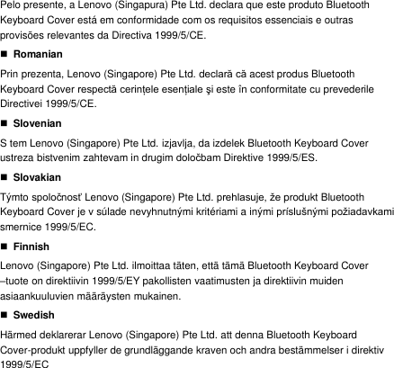 Pelo presente, a Lenovo (Singapura) Pte Ltd. declara que este produto Bluetooth Keyboard Cover está em conformidade com os requisitos essenciais e outras provisões relevantes da Directiva 1999/5/CE.  Romanian Prin prezenta, Lenovo (Singapore) Pte Ltd. declară că acest produs Bluetooth Keyboard Cover respectă cerinţele esenţiale şi este în  conformitate cu prevederile Directivei 1999/5/CE.  Slovenian S tem Lenovo (Singapore) Pte Ltd. izjavlja, da izdelek Bluetooth Keyboard Cover ustreza bistvenim zahtevam in drugim določbam Direktive 1999/5/ES.  Slovakian Týmto spoločnosť Lenovo (Singapore) Pte Ltd. prehlasuje, že produkt Bluetooth Keyboard Cover je v súlade nevyhnutnými kritériami a inými príslušnými požiadavkami smernice 1999/5/EC.  Finnish Lenovo (Singapore) Pte Ltd. ilmoittaa täten, että tämä Bluetooth Keyboard Cover –tuote on direktiivin 1999/5/EY pakollisten vaatimusten ja direktiivin muiden asiaankuuluvien määräysten mukainen.  Swedish Härmed deklarerar Lenovo (Singapore) Pte Ltd. att denna Bluetooth Keyboard Cover-produkt uppfyller de grundläggande kraven och andra bestämmelser i direktiv 1999/5/EC 