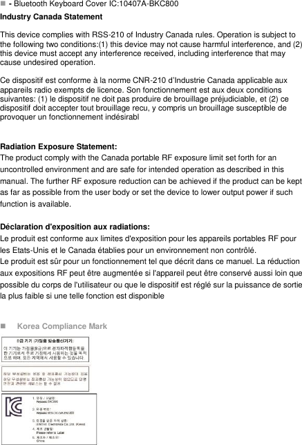  - Bluetooth Keyboard Cover IC:10407A-BKC800 Industry Canada Statement  This device complies with RSS-210 of Industry Canada rules. Operation is subject to the following two conditions:(1) this device may not cause harmful interference, and (2) this device must accept any interference received, including interference that may cause undesired operation.  Ce dispositif est conforme à la norme CNR-210 d’Industrie Canada applicable aux appareils radio exempts de licence. Son fonctionnement est aux deux conditions suivantes: (1) le dispositif ne doit pas produire de brouillage préjudiciable, et (2) ce dispositif doit accepter tout brouillage recu, y compris un brouillage susceptible de provoquer un fonctionnement indésirabl  Radiation Exposure Statement: The product comply with the Canada portable RF exposure limit set forth for an uncontrolled environment and are safe for intended operation as described in this manual. The further RF exposure reduction can be achieved if the product can be kept as far as possible from the user body or set the device to lower output power if such function is available.  Déclaration d&apos;exposition aux radiations: Le produit est conforme aux limites d&apos;exposition pour les appareils portables RF pour les Etats-Unis et le Canada établies pour un environnement non contrôlé. Le produit est sûr pour un fonctionnement tel que décrit dans ce manuel. La réduction aux expositions RF peut être augmentée si l&apos;appareil peut être conservé aussi loin que possible du corps de l&apos;utilisateur ou que le dispositif est réglé sur la puissance de sortie la plus faible si une telle fonction est disponible   Korea Compliance Mark           