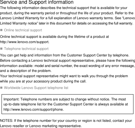  Service and Support information The following information describes the technical support that is available for your product, during the warranty period or throughout the life of your product. Refer to the Lenovo Limited Warranty for a full explanation of Lenovo warranty terms. See “Lenovo Limited Warranty notice” later in this document for details on accessing the full warranty.  Online technical support Online technical support is available during the lifetime of a product at http://www.lenovo.com/support.  Telephone technical support You can get help and information from the Customer Support Center by telephone. Before contacting a Lenovo technical support representative, please have the following information available: model and serial number, the exact wording of any error message, and a description of the problem. Your technical support representative might want to walk you through the problem while you are at your accessory product during the call.  Worldwide Lenovo Support telephone list Important: Telephone numbers are subject to change without notice. The most up-to-date telephone list for the Customer Support Center is always available at http://www.lenovo.com/support/phone. NOTES: If the telephone number for your country or region is not listed, contact your Lenovo reseller or Lenovo marketing representative.  