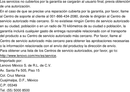 Los servicios no cubiertos por la garantía se cargarán al usuario final, previa obtención de una autorización. En el caso de que se precise una reparación cubierta por la garantía, por favor, llame al Centro de soporte al cliente al 001-866-434-2080, donde le dirigirán al Centro de servicio autorizado más cercano. Si no existiese ningún Centro de servicio autorizado en su ciudad, población o en un radio de 70 kilómetros de su ciudad o población, la garantía incluirá cualquier gasto de entrega razonable relacionado con el transporte del producto a su Centro de servicio autorizado más cercano. Por favor, llame al Centro de servicio autorizado más cercano para obtener las aprobaciones necesarias o la información relacionada con el envío del productoy la dirección de envío. Para obtener una lista de los Centros de servicio autorizados, por favor, go to: http://www.lenovo.com/mx/es/service. Importado por: Lenovo México S. de R.L. de C.V. Av. Santa Fe 505, Piso 15 Col. Cruz Manca Cuajimalpa, D.F., México C.P. 05349 Tel. (55) 5000 8500    