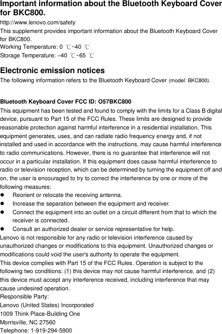 Important information about the Bluetooth Keyboard Cover for BKC800. http://www.lenovo.com/safety This supplement provides important information about the Bluetooth Keyboard Cover   for BKC800. Working Temperature: 0  ℃~40 ℃ Storage Temperature: –40  ℃~65  ℃ Electronic emission notices The following information refers to the Bluetooth Keyboard Cover (model: BKC800).  Bluetooth Keyboard Cover FCC ID: O57BKC800 This equipment has been tested and found to comply with the limits for a Class B digital device, pursuant to Part 15 of the FCC Rules. These limits are designed to provide reasonable protection against harmful interference in a residential installation. This equipment generates, uses, and can radiate radio frequency energy and, if not installed and used in accordance with the instructions, may cause harmful interference to radio communications. However, there is no guarantee that interference will not occur in a particular installation. If this equipment does cause harmful interference to radio or television reception, which can be determined by turning the equipment off and on, the user is encouraged to try to correct the interference by one or more of the following measures:   Reorient or relocate the receiving antenna.   Increase the separation between the equipment and receiver.   Connect the equipment into an outlet on a circuit different from that to which the receiver is connected.   Consult an authorized dealer or service representative for help. Lenovo is not responsible for any radio or television interference caused by unauthorized changes or modifications to this equipment. Unauthorized changes or modifications could void the user&apos;s authority to operate the equipment. This device complies with Part 15 of the FCC Rules. Operation is subject to the following two conditions: (1) this device may not cause harmful interference, and (2) this device must accept any interference received, including interference that may cause undesired operation. Responsible Party: Lenovo (United States) Incorporated 1009 Think Place-Building One Morrisville, NC 27560 Telephone: 1-919-294-5900 