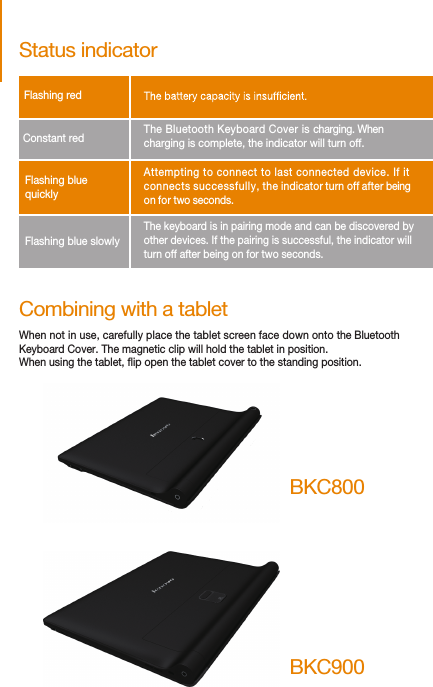 Combining with a tabletWhen not in use, carefully place the tablet screen face down onto the Bluetooth Keyboard Cover. The magnetic clip will hold the tablet in position.When using the tablet, ip open the tablet cover to the standing position.Status indicatorFlashing red        Constant red      The Bluetooth Keyboard Cover is charging. When charging is complete, the indicator will turn off.Flashing blue slowly    Attempting to connect to last connected device. If it connects successfully, the indicator turn off after beingon for two seconds.Flashing blue quickly    The keyboard is in pairing mode and can be discovered by other devices. If the pairing is successful, the indicator willturn off after being on for two seconds.BKC800BKC900