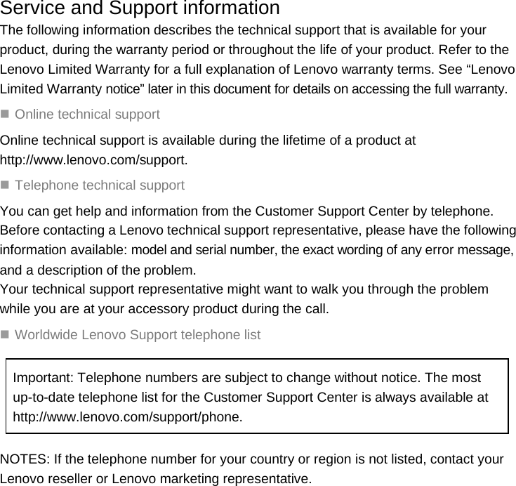  Service and Support information The following information describes the technical support that is available for your product, during the warranty period or throughout the life of your product. Refer to the Lenovo Limited Warranty for a full explanation of Lenovo warranty terms. See “Lenovo Limited Warranty notice” later in this document for details on accessing the full warranty.  Online technical support Online technical support is available during the lifetime of a product at http://www.lenovo.com/support.  Telephone technical support You can get help and information from the Customer Support Center by telephone. Before contacting a Lenovo technical support representative, please have the following information available: model and serial number, the exact wording of any error message, and a description of the problem. Your technical support representative might want to walk you through the problem while you are at your accessory product during the call.  Worldwide Lenovo Support telephone list Important: Telephone numbers are subject to change without notice. The most up-to-date telephone list for the Customer Support Center is always available at http://www.lenovo.com/support/phone. NOTES: If the telephone number for your country or region is not listed, contact your Lenovo reseller or Lenovo marketing representative.  