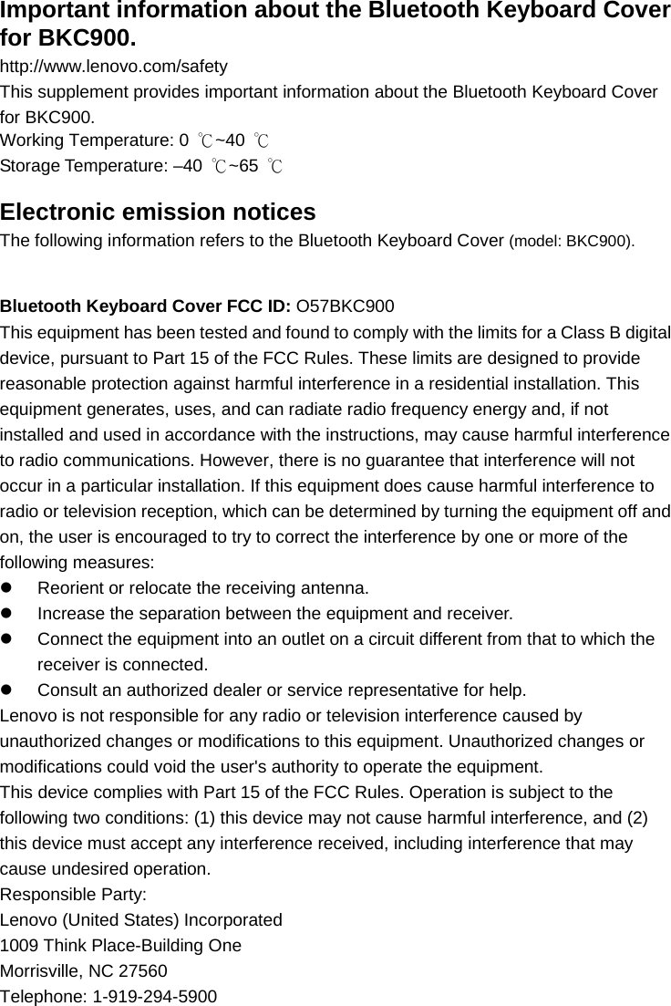 Important information about the Bluetooth Keyboard Cover for BKC900. http://www.lenovo.com/safety This supplement provides important information about the Bluetooth Keyboard Cover   for BKC900. Working Temperature: 0  ℃~40  ℃ Storage Temperature: –40  ℃~65  ℃ Electronic emission notices The following information refers to the Bluetooth Keyboard Cover (model: BKC900).  Bluetooth Keyboard Cover FCC ID: O57BKC900 This equipment has been tested and found to comply with the limits for a Class B digital device, pursuant to Part 15 of the FCC Rules. These limits are designed to provide reasonable protection against harmful interference in a residential installation. This equipment generates, uses, and can radiate radio frequency energy and, if not installed and used in accordance with the instructions, may cause harmful interference to radio communications. However, there is no guarantee that interference will not occur in a particular installation. If this equipment does cause harmful interference to radio or television reception, which can be determined by turning the equipment off and on, the user is encouraged to try to correct the interference by one or more of the following measures: z  Reorient or relocate the receiving antenna. z  Increase the separation between the equipment and receiver. z  Connect the equipment into an outlet on a circuit different from that to which the receiver is connected. z  Consult an authorized dealer or service representative for help. Lenovo is not responsible for any radio or television interference caused by unauthorized changes or modifications to this equipment. Unauthorized changes or modifications could void the user&apos;s authority to operate the equipment. This device complies with Part 15 of the FCC Rules. Operation is subject to the following two conditions: (1) this device may not cause harmful interference, and (2) this device must accept any interference received, including interference that may cause undesired operation. Responsible Party: Lenovo (United States) Incorporated 1009 Think Place-Building One Morrisville, NC 27560 Telephone: 1-919-294-5900 