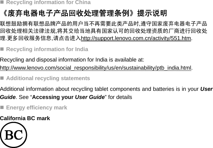  Recycling information for China 《废弃电器电子产品回收处理管理条例》提示说明 联想鼓励拥有联想品牌产品的用户当不再需要此类产品时,遵守国家废弃电器电子产品回收处理相关法律法规,将其交给当地具有国家认可的回收处理资质的厂商进行回收处理.更多回收服务信息,请点击进入http://support.lenovo.com.cn/activity/551.htm.  Recycling information for India Recycling and disposal information for India is available at: http://www.lenovo.com/social_responsibility/us/en/sustainability/ptb_india.html.  Additional recycling statements Additional information about recycling tablet components and batteries is in your User Guide. See “Accessing your User Guide” for details  Energy efficiency mark California BC mark  