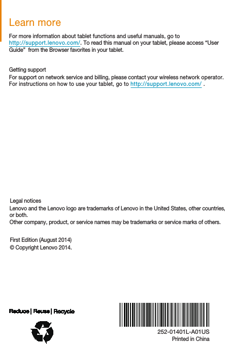 Printed in ChinaLearn moreLegal noticesFirst Edition (August 2014)© Copyright Lenovo 2014.For more information about tablet functions and useful manuals, go tohttp://support.lenovo.com/. To read this manual on your tablet, please access “User Guide”  from the Browser favorites in your tablet.  Getting supportFor support on network service and billing, please contact your wireless network operator. For instructions on how to use your tablet, go to http://support.lenovo.com/ .   Lenovo and the Lenovo logo are trademarks of Lenovo in the United States, other countries, or both.Other company, product, or service names may be trademarks or service marks of others.  252-01401L-A01US