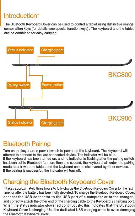 time, or after the battery has been fully depleted. To charge the Bluetooth Keyboard Cover, connect the USB connector to the USB port of a computer or to the charger, and correctly attach the other end of the charging cable to the Keyboard&apos;s charging port.When the status indicator glows red continuously, this indicates that the BluetoothKeyboard Cover is charging. Use the dedicated USB charging cable to avoid damaging the Bluetooth Keyboard Cover.Charging the Bluetooth Keyboard CoverIntroduction*Status indicator Charging portPairing switch Power switchCharging portStatus indicatorBKC800BKC900Bluetooth PairingTurn on the keyboard&apos;s power switch to power up the keyboard. The keyboard will attempt to connect to the last connected device. The indicator will be blue.If the keyboard has been turned on, and no indicator is ashing after the pairing switch has been set to Bluetooth for more than one second, the keyboard will enter into pairing mode to pair with the tablet, and the keyboard can be discovered by other devices. If the pairing is successful, the indicator wil turn off.The Bluetooth Keyboard Cover can be used to control a tablet using distinctive orangecombination keys (for details, see special function keys) . The keyboard and the tablet can be combined for easy carrying.