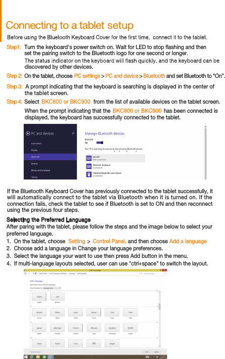 Connecting to a tablet setupIf the Bluetooth Keyboard Cover has previously connected to the tablet successfully, it will automatically connect to the tablet via Bluetooth when it is turned on. If theconnection fails, check the tablet to see if Bluetooth is set to ON and then reconnect using the previous four steps.Step1:   discovered by other devices. Step 2:  On the tablet, choose                         PC and device  PC settings &gt;  &gt; Bluetooth and set Bluetooth to “On”.Step 3:   A prompt indicating that the keyboard is searching is displayed in the center ofthe tablet screen. Step 4:  Select   BKC800 or BKC900   from the list of available devices on the tablet screen. When the prompt indicating that the                                    has been connected is                                                                     displayed, the keyboard has successfully connected to the tablet. Selecting the Preferred LanguageAfter paring with the tablet, please follow the steps and the image below to select your preferred language.2.  Choose add a language in Change your language preferences.1.  On the tablet, choose  Setting     Control Panel, and then choose Add a language3.  Select the language your want to use then press Add button in the menu.4.  If multi-language layouts selected, user can use &quot;ctrl+space&quot; to switch the layout.Turn the keyboard&apos;s power switch on. Wait for LED to stop ashing and thenset the pairing switch to the Bluetooth logo for one second or longer.  BKC800 or BKC900 &gt;