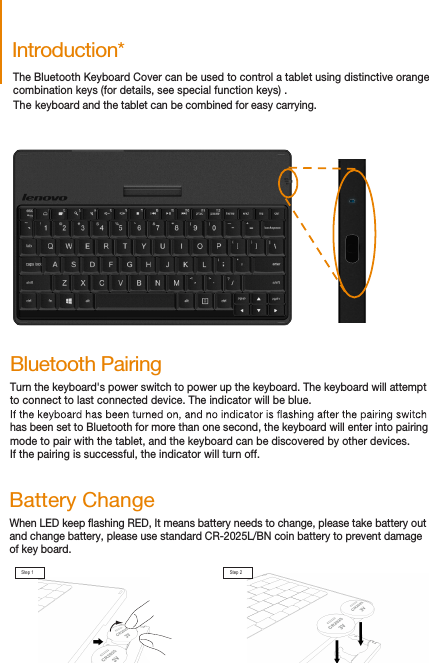 The Bluetooth Keyboard Cover can be used to control a tablet using distinctive orangecombination keys (for details, see special function keys) .The keyboard and the tablet can be combined for easy carrying.Introduction*Bluetooth PairingTurn the keyboard&apos;s power switch to power up the keyboard. The keyboard will attemptto connect to last connected device. The indicator will be blue.has been set to Bluetooth for more than one second, the keyboard will enter into pairingmode to pair with the tablet, and the keyboard can be discovered by other devices. If the pairing is successful, the indicator will turn off.When LED keep ashing RED, It means battery needs to change, please take battery out and change battery, please use standard CR-2025L/BN coin battery to prevent damage of key board.Battery ChangeStep 1 Step 2