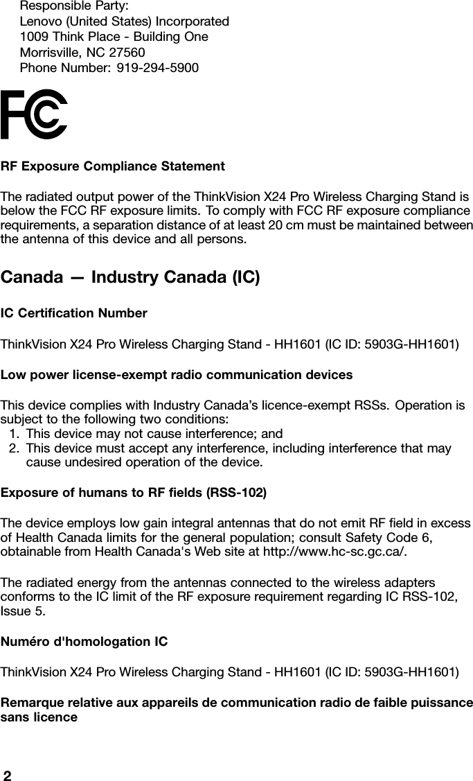 ResponsibleParty:Lenovo(UnitedStates)Incorporated1009ThinkPlace-BuildingOneMorrisville,NC27560PhoneNumber:919-294-5900RFExposureComplianceStatementTheradiatedoutputpoweroftheThinkVisionX24ProWirelessChargingStandisbelowtheFCCRFexposurelimits.TocomplywithFCCRFexposurecompliancerequirements,aseparationdistanceofatleast20cmmustbemaintainedbetweentheantennaofthisdeviceandallpersons.Canada—IndustryCanada(IC)ICCertiﬁcationNumberThinkVisionX24ProWirelessChargingStand-HH1601(ICID:5903G-HH1601)Lowpowerlicense-exemptradiocommunicationdevicesThisdevicecomplieswithIndustryCanada’slicence-exemptRSSs.Operationissubjecttothefollowingtwoconditions:1.Thisdevicemaynotcauseinterference;and2.Thisdevicemustacceptanyinterference,includinginterferencethatmaycauseundesiredoperationofthedevice.ExposureofhumanstoRFﬁelds(RSS-102)ThedeviceemployslowgainintegralantennasthatdonotemitRFﬁeldinexcessofHealthCanadalimitsforthegeneralpopulation;consultSafetyCode6,obtainablefromHealthCanada&apos;sWebsiteathttp://www.hc-sc.gc.ca/.TheradiatedenergyfromtheantennasconnectedtothewirelessadaptersconformstotheIClimitoftheRFexposurerequirementregardingICRSS-102,Issue5.Numérod&apos;homologationICThinkVisionX24ProWirelessChargingStand-HH1601(ICID:5903G-HH1601)Remarquerelativeauxappareilsdecommunicationradiodefaiblepuissancesanslicence2