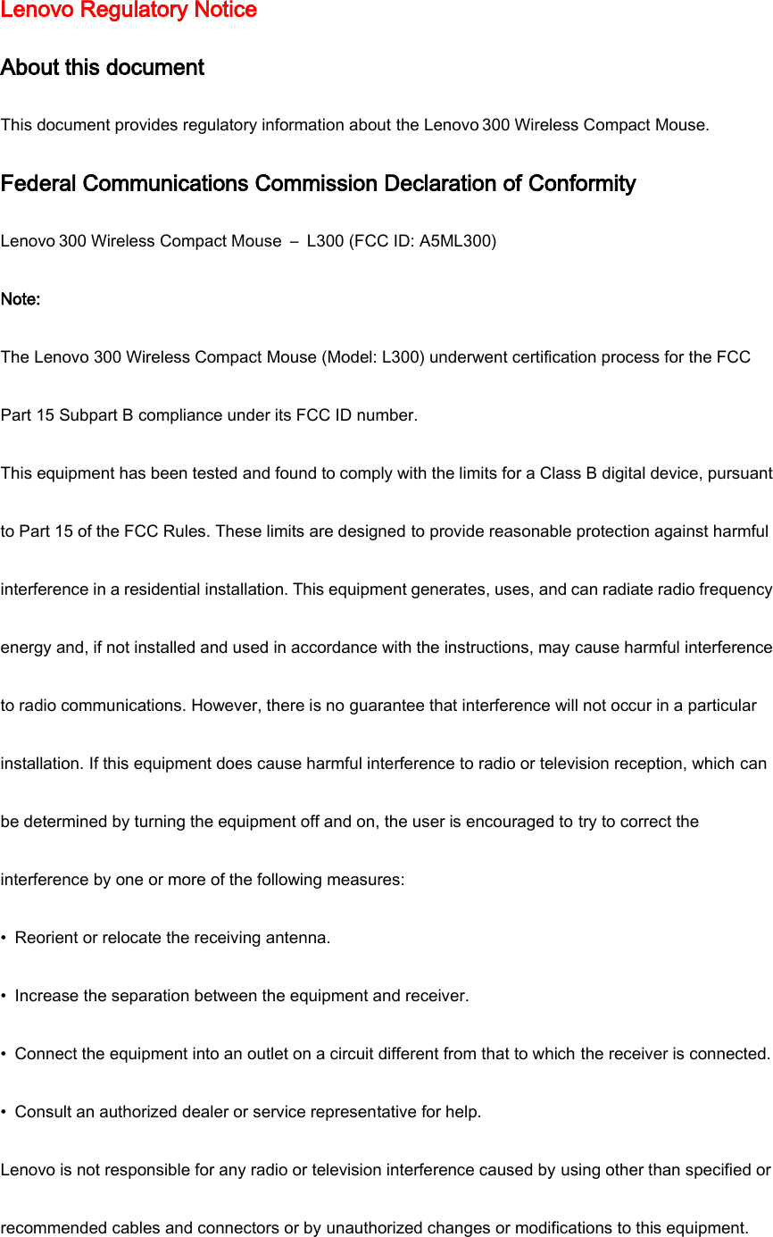 Lenovo Regulatory Notice About this document This document provides regulatory information about the Lenovo 300 Wireless Compact Mouse. Federal Communications Commission Declaration of Conformity Lenovo 300 Wireless Compact Mouse  –  L300 (FCC ID: A5ML300) Note: The Lenovo 300 Wireless Compact Mouse (Model: L300) underwent certification process for the FCC Part 15 Subpart B compliance under its FCC ID number. This equipment has been tested and found to comply with the limits for a Class B digital device, pursuant to Part 15 of the FCC Rules. These limits are designed to provide reasonable protection against harmful interference in a residential installation. This equipment generates, uses, and can radiate radio frequency energy and, if not installed and used in accordance with the instructions, may cause harmful interference to radio communications. However, there is no guarantee that interference will not occur in a particular installation. If this equipment does cause harmful interference to radio or television reception, which can be determined by turning the equipment off and on, the user is encouraged to try to correct the interference by one or more of the following measures: •  Reorient or relocate the receiving antenna. •  Increase the separation between the equipment and receiver. •  Connect the equipment into an outlet on a circuit different from that to which the receiver is connected. •  Consult an authorized dealer or service representative for help. Lenovo is not responsible for any radio or television interference caused by using other than specified or recommended cables and connectors or by unauthorized changes or modifications to this equipment. 