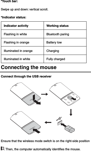 *Touch bar:   Swipe up and down: vertical scroll. *Indicator status: Indicator activity Working status Flashing in white  Bluetooth paring Flashing in orange  Battery low Illuminated in orange  Charging Illuminated in white  Fully charged Connecting the mouse Connect through the USB receiver  Ensure that the wireless mode switch is on the right-side position . Then, the computer automatically identifies the mouse. 