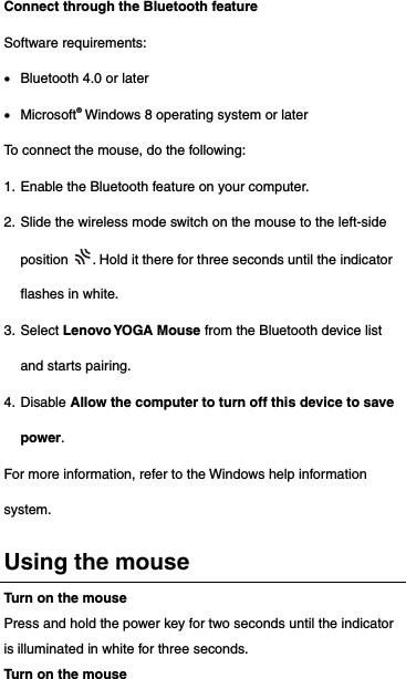 Connect through the Bluetooth feature Software requirements:  Bluetooth 4.0 or later  Microsoft® Windows 8 operating system or later To connect the mouse, do the following: 1. Enable the Bluetooth feature on your computer. 2. Slide the wireless mode switch on the mouse to the left-side position  . Hold it there for three seconds until the indicator flashes in white. 3. Select Lenovo YOGA Mouse from the Bluetooth device list and starts pairing. 4. Disable Allow the computer to turn off this device to save power. For more information, refer to the Windows help information system.  Using the mouse Turn on the mouse Press and hold the power key for two seconds until the indicator is illuminated in white for three seconds. Turn on the mouse 