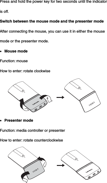 Press and hold the power key for two seconds until the indicator is off. Switch between the mouse mode and the presenter mode After connecting the mouse, you can use it in either the mouse mode or the presenter mode.  Mouse mode Function: mouse   How to enter: rotate clockwise   Presenter mode Function: media controller or presenter How to enter: rotate counterclockwise  