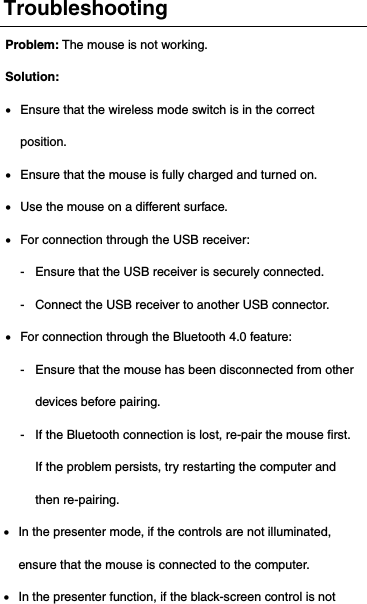 Troubleshooting Problem: The mouse is not working. Solution:   Ensure that the wireless mode switch is in the correct position.  Ensure that the mouse is fully charged and turned on.  Use the mouse on a different surface.  For connection through the USB receiver: - Ensure that the USB receiver is securely connected. - Connect the USB receiver to another USB connector.  For connection through the Bluetooth 4.0 feature: - Ensure that the mouse has been disconnected from other devices before pairing. - If the Bluetooth connection is lost, re-pair the mouse first. If the problem persists, try restarting the computer and then re-pairing.  In the presenter mode, if the controls are not illuminated, ensure that the mouse is connected to the computer.  In the presenter function, if the black-screen control is not 