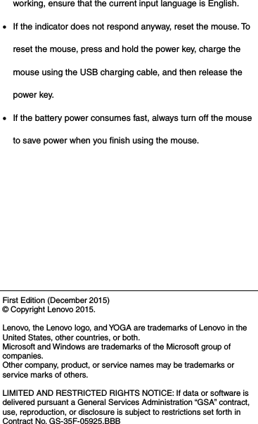 working, ensure that the current input language is English.  If the indicator does not respond anyway, reset the mouse. To reset the mouse, press and hold the power key, charge the mouse using the USB charging cable, and then release the power key.  If the battery power consumes fast, always turn off the mouse to save power when you finish using the mouse.       First Edition (December 2015) © Copyright Lenovo 2015.  Lenovo, the Lenovo logo, and YOGA are trademarks of Lenovo in the United States, other countries, or both. Microsoft and Windows are trademarks of the Microsoft group of companies. Other company, product, or service names may be trademarks or service marks of others.  LIMITED AND RESTRICTED RIGHTS NOTICE: If data or software is delivered pursuant a General Services Administration “GSA” contract, use, reproduction, or disclosure is subject to restrictions set forth in Contract No. GS-35F-05925.BBB 