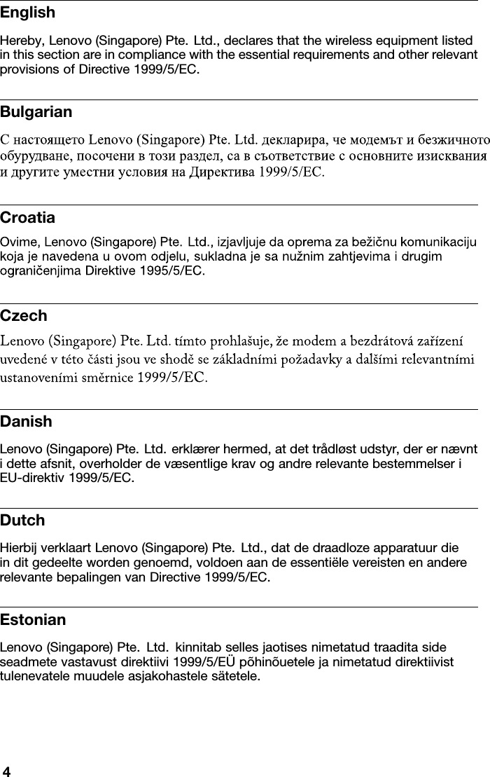 EnglishHereby,Lenovo(Singapore)Pte.Ltd.,declaresthatthewirelessequipmentlistedinthissectionareincompliancewiththeessentialrequirementsandotherrelevantprovisionsofDirective1999/5/EC.BulgarianCroatiaCzechDanishLenovo(Singapore)Pte.Ltd.erklærerhermed,atdettrådløstudstyr,derernævntidetteafsnit,overholderdevæsentligekravogandrerelevantebestemmelseriEU-direktiv1999/5/EC.DutchHierbijverklaartLenovo(Singapore)Pte.Ltd.,datdedraadlozeapparatuurdieinditgedeeltewordengenoemd,voldoenaandeessentiëlevereistenenandererelevantebepalingenvanDirective1999/5/EC.EstonianLenovo(Singapore)Pte.Ltd.kinnitabsellesjaotisesnimetatudtraaditasideseadmetevastavustdirektiivi1999/5/EÜpõhinõuetelejanimetatuddirektiivisttulenevatelemuudeleasjakohastelesätetele.4