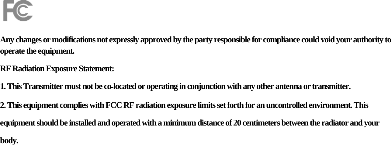     Any changes or modifications not expressly approved by the party responsible for compliance could void your authority to operate the equipment. RF Radiation Exposure Statement: 1. This Transmitter must not be colocated or operating in conjunction with any other antenna or transmitter. 2. This equipment complies with FCC RF radiation exposure limits set forth for an uncontrolled environment. This equipment should be installed and operated with a minimum distance of 20 centimeters between the radiator and your body. 