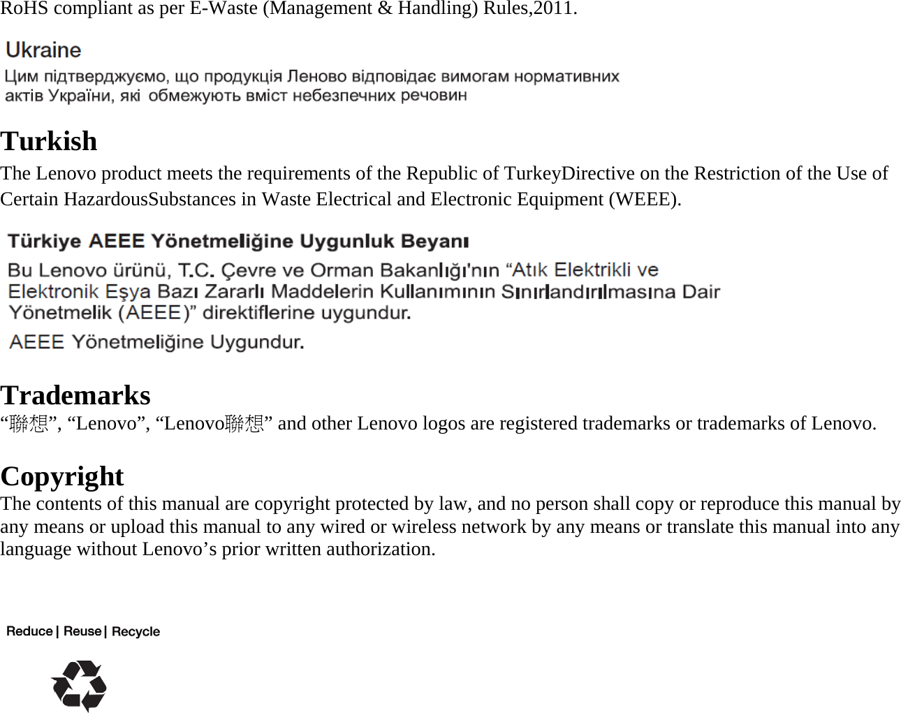 RoHS compliant as per E-Waste (Management &amp; Handling) Rules,2011.  Turkish The Lenovo product meets the requirements of the Republic of TurkeyDirective on the Restriction of the Use of Certain HazardousSubstances in Waste Electrical and Electronic Equipment (WEEE). N Trademarks “聯想”, “Lenovo”, “Lenovo聯想” and other Lenovo logos are registered trademarks or trademarks of Lenovo.  Copyright The contents of this manual are copyright protected by law, and no person shall copy or reproduce this manual by any means or upload this manual to any wired or wireless network by any means or translate this manual into any language without Lenovo’s prior written authorization.    
