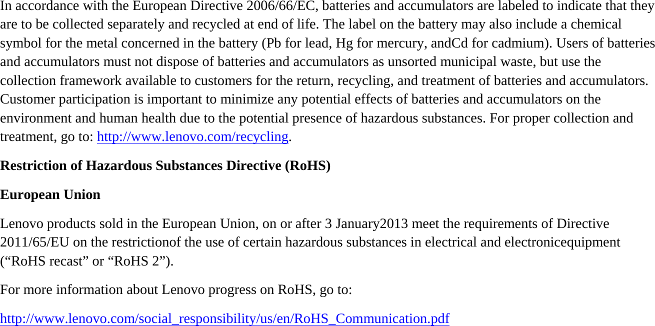In accordance with the European Directive 2006/66/EC, batteries and accumulators are labeled to indicate that they are to be collected separately and recycled at end of life. The label on the battery may also include a chemical symbol for the metal concerned in the battery (Pb for lead, Hg for mercury, andCd for cadmium). Users of batteries and accumulators must not dispose of batteries and accumulators as unsorted municipal waste, but use the collection framework available to customers for the return, recycling, and treatment of batteries and accumulators. Customer participation is important to minimize any potential effects of batteries and accumulators on the environment and human health due to the potential presence of hazardous substances. For proper collection and treatment, go to: http://www.lenovo.com/recycling. Restriction of Hazardous Substances Directive (RoHS) European Union Lenovo products sold in the European Union, on or after 3 January2013 meet the requirements of Directive 2011/65/EU on the restrictionof the use of certain hazardous substances in electrical and electronicequipment (“RoHS recast” or “RoHS 2”). For more information about Lenovo progress on RoHS, go to: http://www.lenovo.com/social_responsibility/us/en/RoHS_Communication.pdf         
